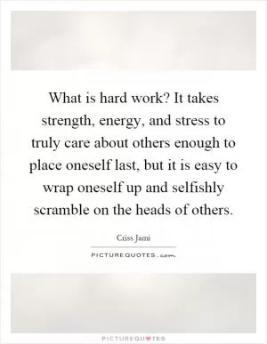 What is hard work? It takes strength, energy, and stress to truly care about others enough to place oneself last, but it is easy to wrap oneself up and selfishly scramble on the heads of others Picture Quote #1