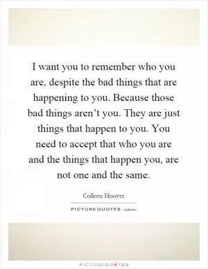 I want you to remember who you are, despite the bad things that are happening to you. Because those bad things aren’t you. They are just things that happen to you. You need to accept that who you are and the things that happen you, are not one and the same Picture Quote #1