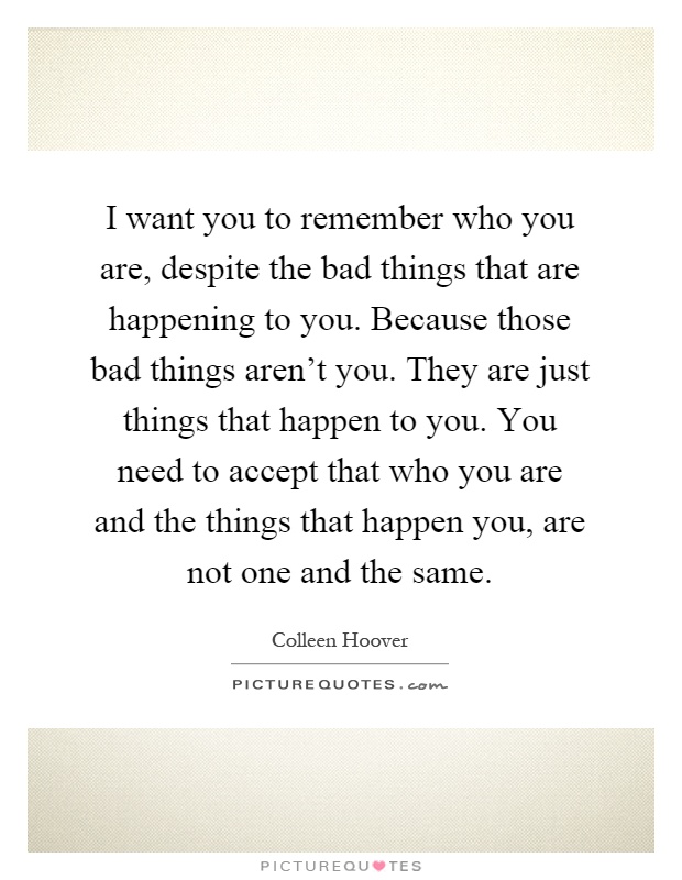 I want you to remember who you are, despite the bad things that are happening to you. Because those bad things aren't you. They are just things that happen to you. You need to accept that who you are and the things that happen you, are not one and the same Picture Quote #1