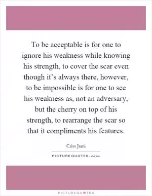 To be acceptable is for one to ignore his weakness while knowing his strength, to cover the scar even though it’s always there, however, to be impossible is for one to see his weakness as, not an adversary, but the cherry on top of his strength, to rearrange the scar so that it compliments his features Picture Quote #1