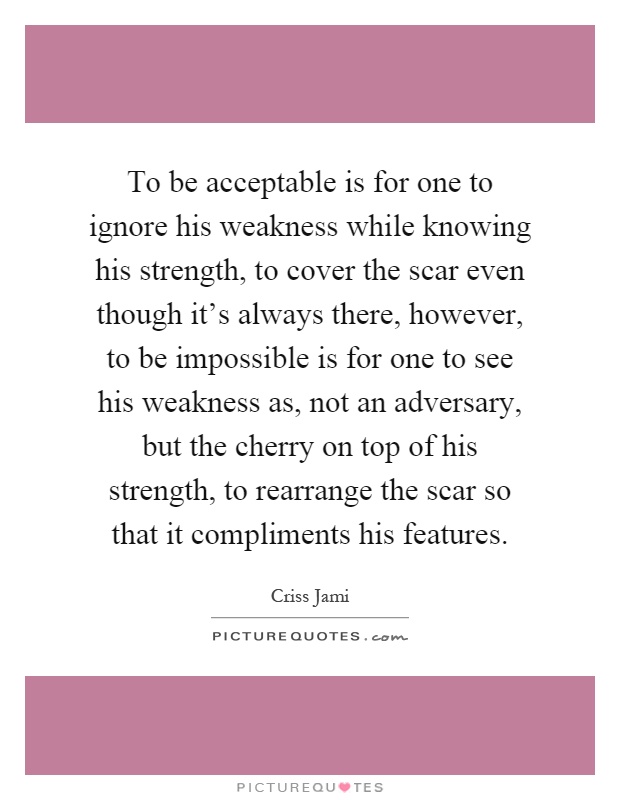 To be acceptable is for one to ignore his weakness while knowing his strength, to cover the scar even though it's always there, however, to be impossible is for one to see his weakness as, not an adversary, but the cherry on top of his strength, to rearrange the scar so that it compliments his features Picture Quote #1