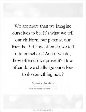 We are more than we imagine ourselves to be. It’s what we tell our children, our parents, our friends. But how often do we tell it to ourselves? And if we do, how often do we prove it? How often do we challenge ourselves to do something new? Picture Quote #1