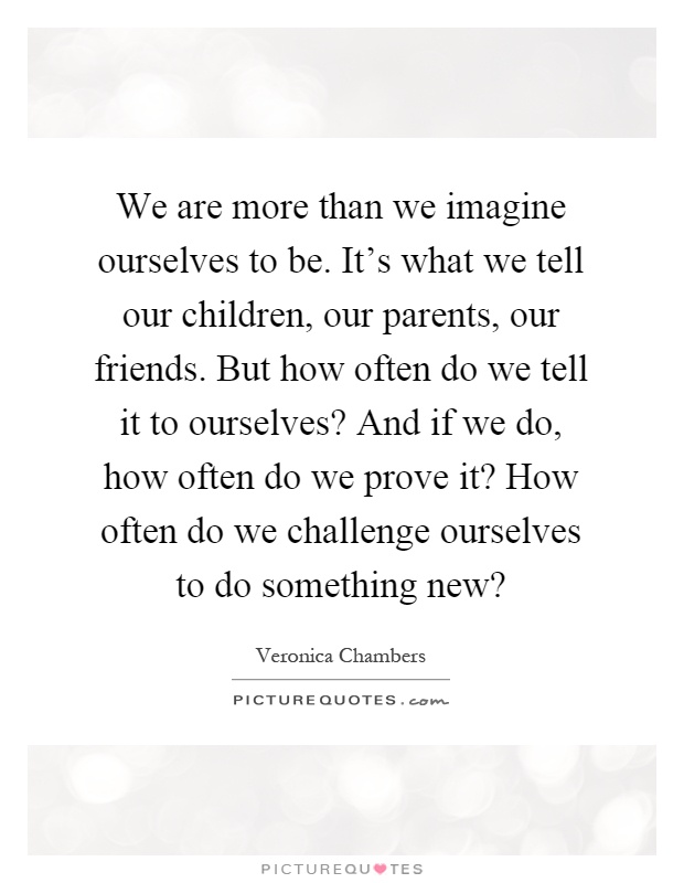 We are more than we imagine ourselves to be. It's what we tell our children, our parents, our friends. But how often do we tell it to ourselves? And if we do, how often do we prove it? How often do we challenge ourselves to do something new? Picture Quote #1
