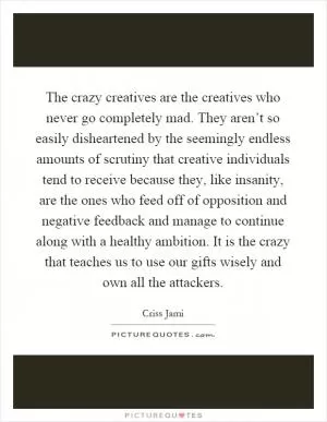The crazy creatives are the creatives who never go completely mad. They aren’t so easily disheartened by the seemingly endless amounts of scrutiny that creative individuals tend to receive because they, like insanity, are the ones who feed off of opposition and negative feedback and manage to continue along with a healthy ambition. It is the crazy that teaches us to use our gifts wisely and own all the attackers Picture Quote #1