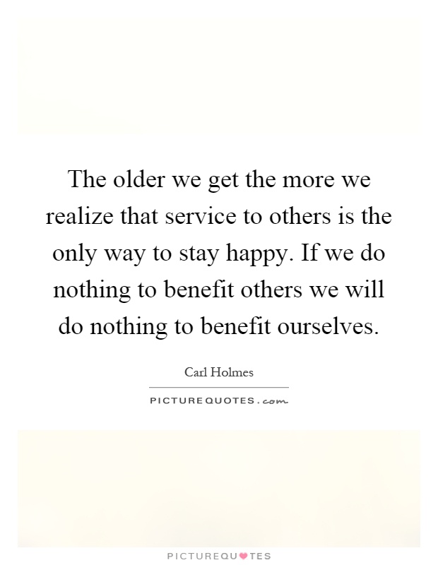 The older we get the more we realize that service to others is the only way to stay happy. If we do nothing to benefit others we will do nothing to benefit ourselves Picture Quote #1