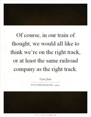 Of course, in our train of thought, we would all like to think we’re on the right track, or at least the same railroad company as the right track Picture Quote #1