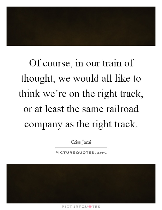 Of course, in our train of thought, we would all like to think we're on the right track, or at least the same railroad company as the right track Picture Quote #1