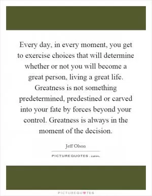 Every day, in every moment, you get to exercise choices that will determine whether or not you will become a great person, living a great life. Greatness is not something predetermined, predestined or carved into your fate by forces beyond your control. Greatness is always in the moment of the decision Picture Quote #1