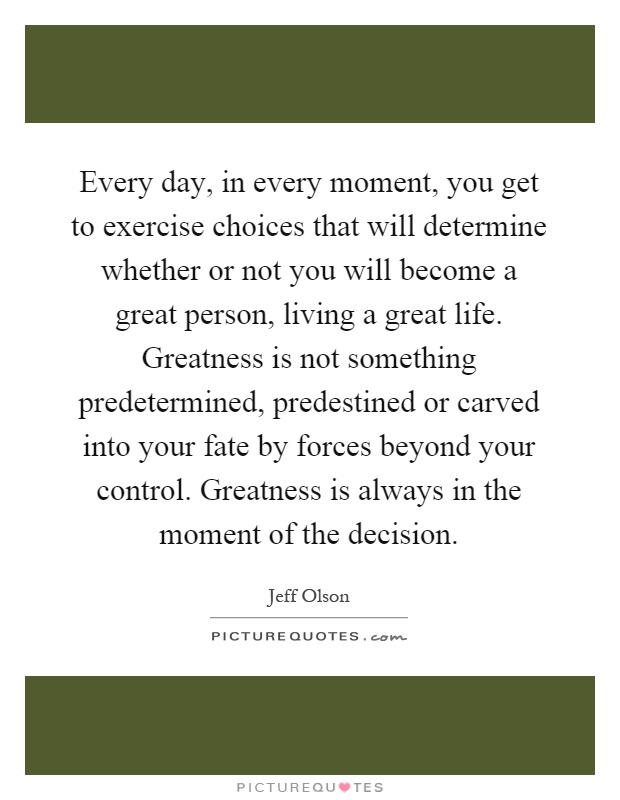 Every day, in every moment, you get to exercise choices that will determine whether or not you will become a great person, living a great life. Greatness is not something predetermined, predestined or carved into your fate by forces beyond your control. Greatness is always in the moment of the decision Picture Quote #1