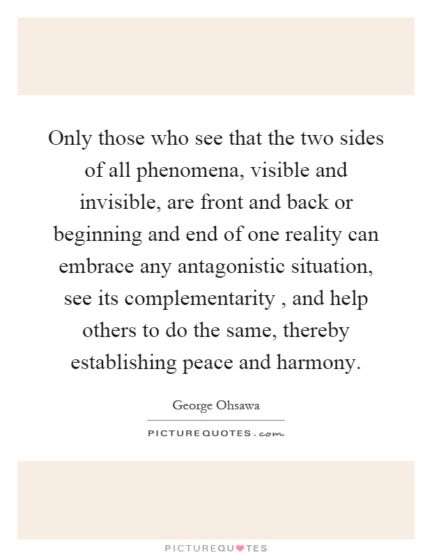 Only those who see that the two sides of all phenomena, visible and invisible, are front and back or beginning and end of one reality can embrace any antagonistic situation, see its complementarity, and help others to do the same, thereby establishing peace and harmony Picture Quote #1