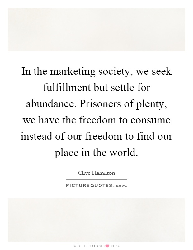 In the marketing society, we seek fulfillment but settle for abundance. Prisoners of plenty, we have the freedom to consume instead of our freedom to find our place in the world Picture Quote #1
