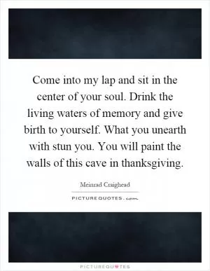Come into my lap and sit in the center of your soul. Drink the living waters of memory and give birth to yourself. What you unearth with stun you. You will paint the walls of this cave in thanksgiving Picture Quote #1