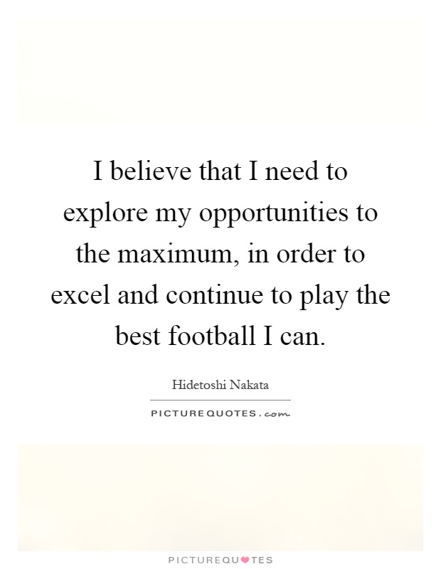 I believe that I need to explore my opportunities to the maximum, in order to excel and continue to play the best football I can Picture Quote #1