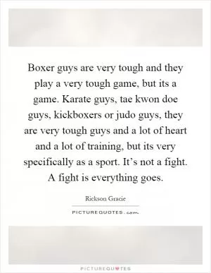 Boxer guys are very tough and they play a very tough game, but its a game. Karate guys, tae kwon doe guys, kickboxers or judo guys, they are very tough guys and a lot of heart and a lot of training, but its very specifically as a sport. It’s not a fight. A fight is everything goes Picture Quote #1