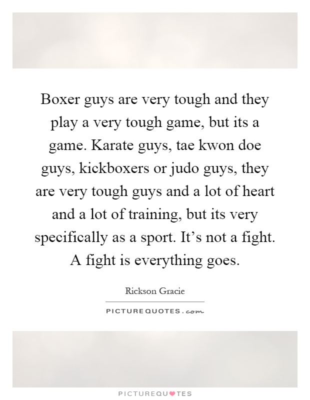 Boxer guys are very tough and they play a very tough game, but its a game. Karate guys, tae kwon doe guys, kickboxers or judo guys, they are very tough guys and a lot of heart and a lot of training, but its very specifically as a sport. It's not a fight. A fight is everything goes Picture Quote #1