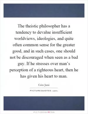 The theistic philosopher has a tendency to devalue insufficient worldviews, ideologies, and quite often common sense for the greater good, and in such cases, one should not be discouraged when seen as a bad guy. If he stresses over man’s perception of a righteous heart, then he has given his heart to man Picture Quote #1