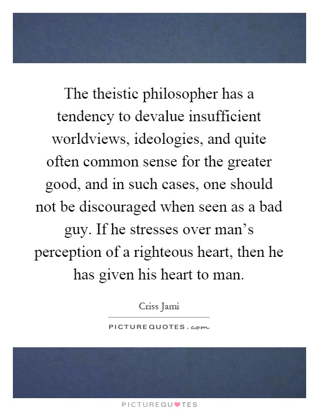 The theistic philosopher has a tendency to devalue insufficient worldviews, ideologies, and quite often common sense for the greater good, and in such cases, one should not be discouraged when seen as a bad guy. If he stresses over man's perception of a righteous heart, then he has given his heart to man Picture Quote #1