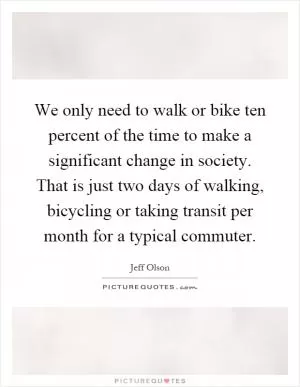 We only need to walk or bike ten percent of the time to make a significant change in society. That is just two days of walking, bicycling or taking transit per month for a typical commuter Picture Quote #1