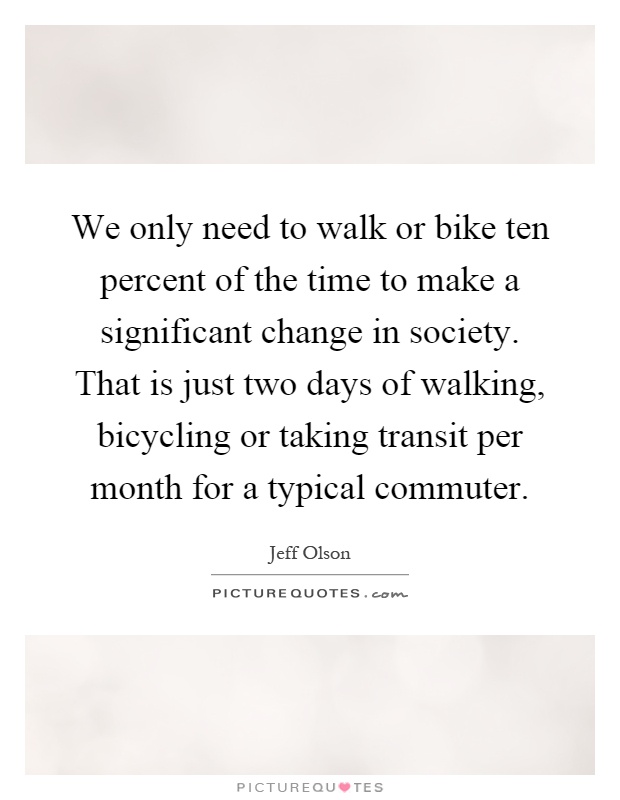 We only need to walk or bike ten percent of the time to make a significant change in society. That is just two days of walking, bicycling or taking transit per month for a typical commuter Picture Quote #1