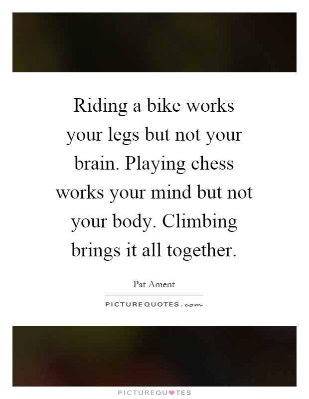 Riding a bike works your legs but not your brain. Playing chess works your mind but not your body. Climbing brings it all together Picture Quote #1