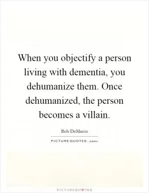 When you objectify a person living with dementia, you dehumanize them. Once dehumanized, the person becomes a villain Picture Quote #1