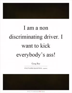 I am a non discriminating driver. I want to kick everybody’s ass! Picture Quote #1