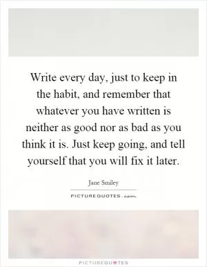Write every day, just to keep in the habit, and remember that whatever you have written is neither as good nor as bad as you think it is. Just keep going, and tell yourself that you will fix it later Picture Quote #1