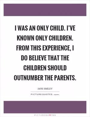 I was an only child. I’ve known only children. From this experience, I do believe that the children should outnumber the parents Picture Quote #1