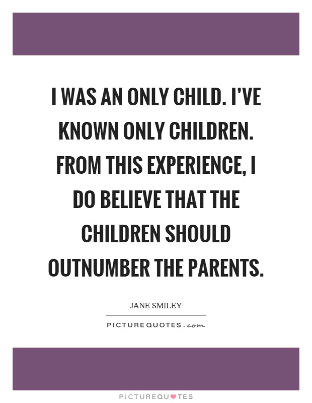 I was an only child. I've known only children. From this experience, I do believe that the children should outnumber the parents Picture Quote #1