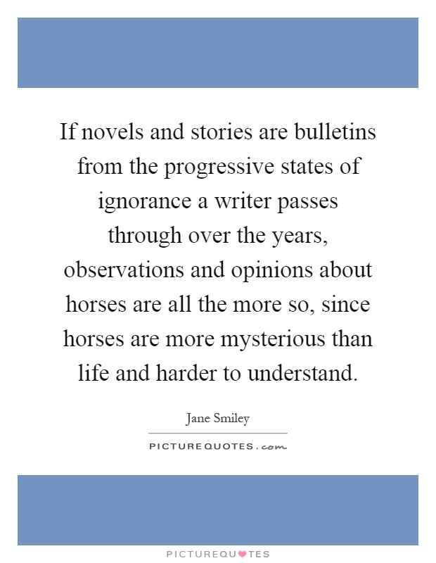 If novels and stories are bulletins from the progressive states of ignorance a writer passes through over the years, observations and opinions about horses are all the more so, since horses are more mysterious than life and harder to understand Picture Quote #1