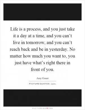 Life is a process, and you just take it a day at a time, and you can’t live in tomorrow, and you can’t reach back and be in yesterday. No matter how much you want to, you just have what’s right there in front of you Picture Quote #1