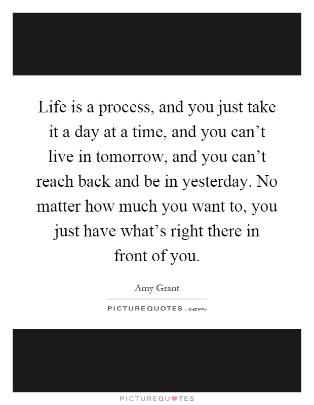 Life is a process, and you just take it a day at a time, and you can't live in tomorrow, and you can't reach back and be in yesterday. No matter how much you want to, you just have what's right there in front of you Picture Quote #1