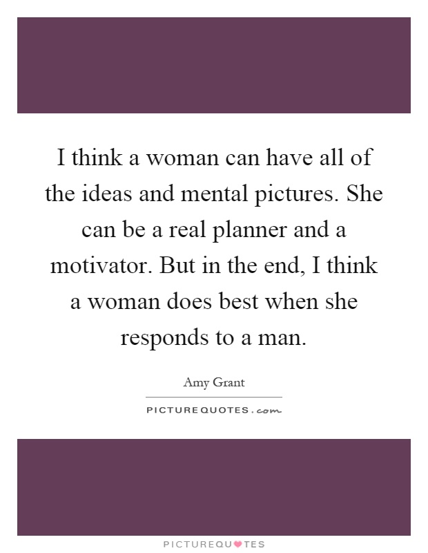 I think a woman can have all of the ideas and mental pictures. She can be a real planner and a motivator. But in the end, I think a woman does best when she responds to a man Picture Quote #1