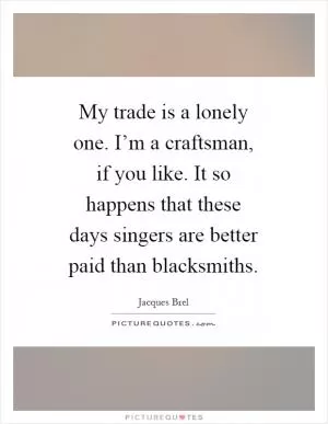 My trade is a lonely one. I’m a craftsman, if you like. It so happens that these days singers are better paid than blacksmiths Picture Quote #1