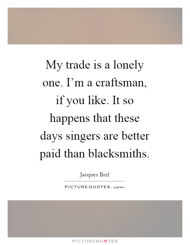 My trade is a lonely one. I'm a craftsman, if you like. It so happens that these days singers are better paid than blacksmiths Picture Quote #1