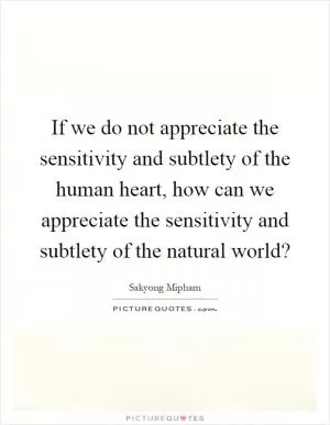 If we do not appreciate the sensitivity and subtlety of the human heart, how can we appreciate the sensitivity and subtlety of the natural world? Picture Quote #1