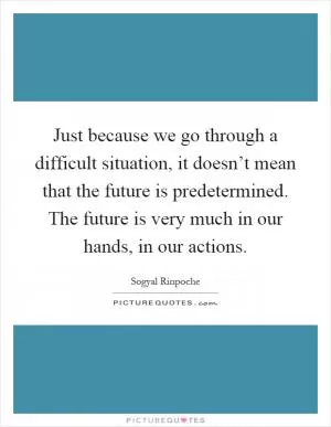 Just because we go through a difficult situation, it doesn’t mean that the future is predetermined. The future is very much in our hands, in our actions Picture Quote #1