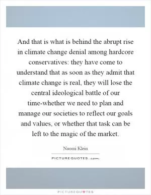 And that is what is behind the abrupt rise in climate change denial among hardcore conservatives: they have come to understand that as soon as they admit that climate change is real, they will lose the central ideological battle of our time-whether we need to plan and manage our societies to reflect our goals and values, or whether that task can be left to the magic of the market Picture Quote #1