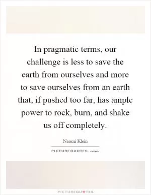 In pragmatic terms, our challenge is less to save the earth from ourselves and more to save ourselves from an earth that, if pushed too far, has ample power to rock, burn, and shake us off completely Picture Quote #1
