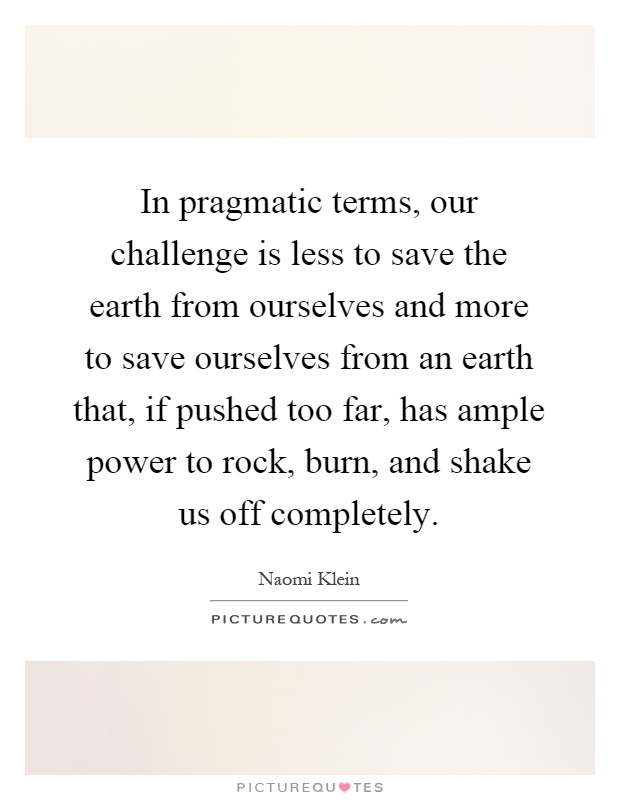 In pragmatic terms, our challenge is less to save the earth from ourselves and more to save ourselves from an earth that, if pushed too far, has ample power to rock, burn, and shake us off completely Picture Quote #1