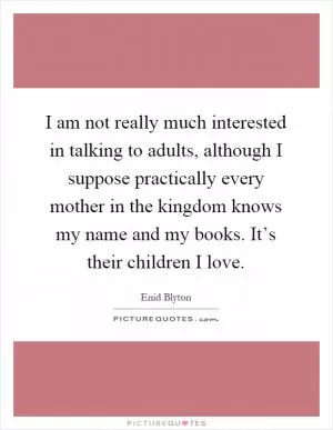 I am not really much interested in talking to adults, although I suppose practically every mother in the kingdom knows my name and my books. It’s their children I love Picture Quote #1
