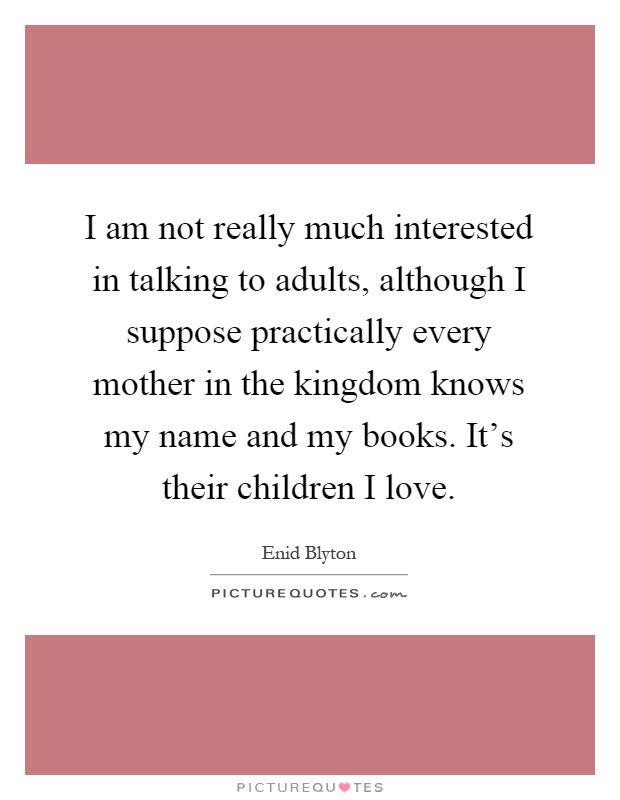 I am not really much interested in talking to adults, although I suppose practically every mother in the kingdom knows my name and my books. It's their children I love Picture Quote #1