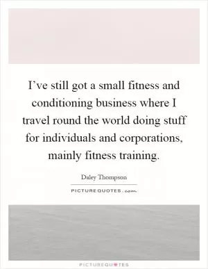 I’ve still got a small fitness and conditioning business where I travel round the world doing stuff for individuals and corporations, mainly fitness training Picture Quote #1