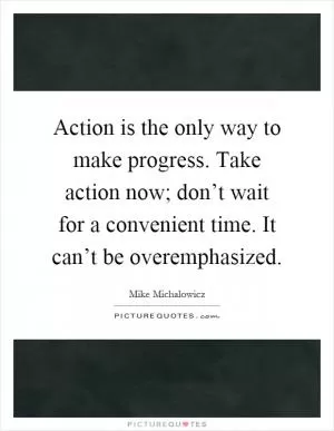 Action is the only way to make progress. Take action now; don’t wait for a convenient time. It can’t be overemphasized Picture Quote #1