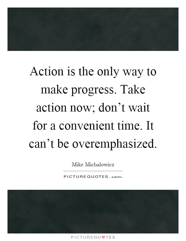 Action is the only way to make progress. Take action now; don't wait for a convenient time. It can't be overemphasized Picture Quote #1