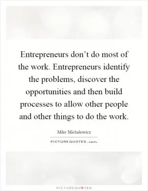 Entrepreneurs don’t do most of the work. Entrepreneurs identify the problems, discover the opportunities and then build processes to allow other people and other things to do the work Picture Quote #1