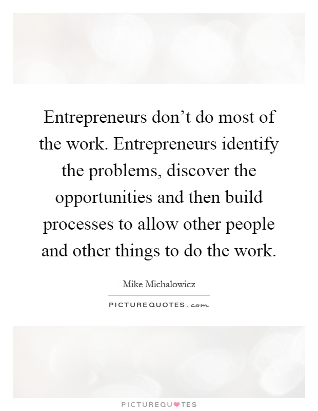Entrepreneurs don't do most of the work. Entrepreneurs identify the problems, discover the opportunities and then build processes to allow other people and other things to do the work Picture Quote #1