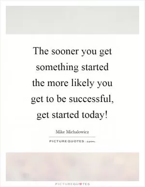 The sooner you get something started the more likely you get to be successful, get started today! Picture Quote #1