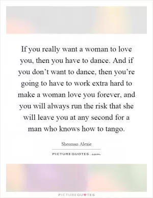 If you really want a woman to love you, then you have to dance. And if you don’t want to dance, then you’re going to have to work extra hard to make a woman love you forever, and you will always run the risk that she will leave you at any second for a man who knows how to tango Picture Quote #1
