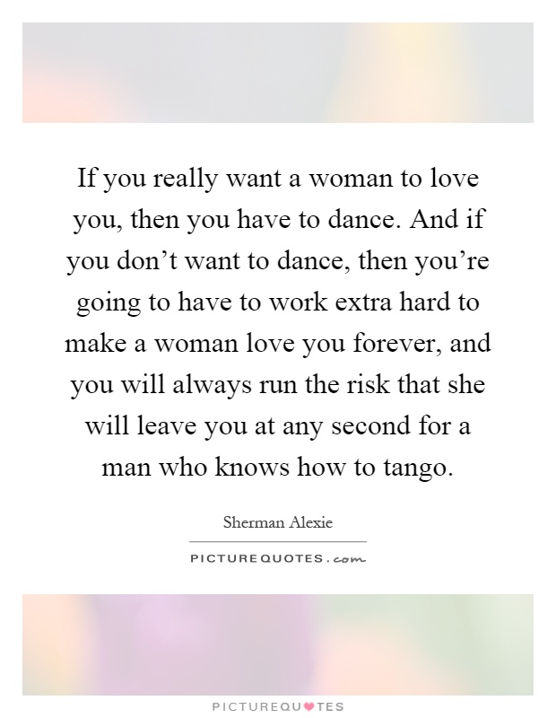 If you really want a woman to love you, then you have to dance. And if you don't want to dance, then you're going to have to work extra hard to make a woman love you forever, and you will always run the risk that she will leave you at any second for a man who knows how to tango Picture Quote #1